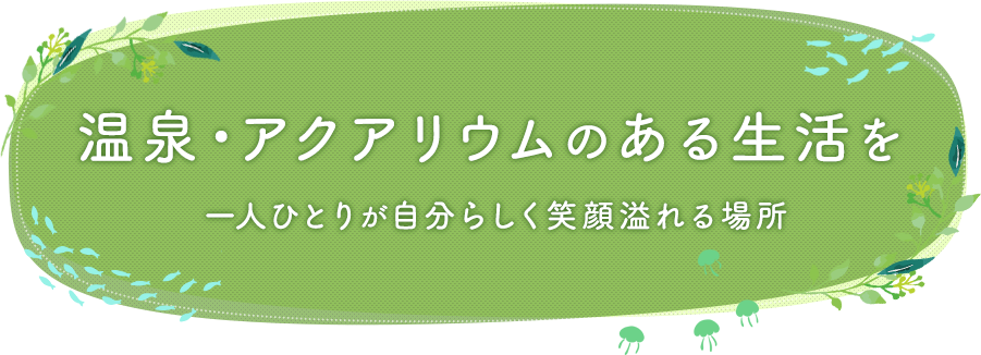 温泉・アクアリウムのある生活を一人ひとりが自分らしく笑顔溢れる場所